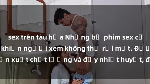 sex trên tàu hỏa Những bộ phim sex của phụ nữ lớn tuổi khiến người xem không thể rời mắt. Được sản xuất chất lượng và đầy nhiệt huyết, đáng xem và trải nghiệm.