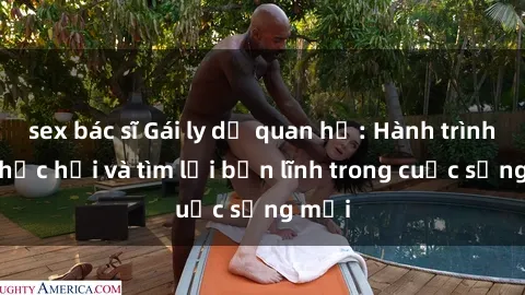sex bác sĩ Gái ly dị quan hệ: Hành trình tự phục hồi và tìm lại bản lĩnh trong cuộc sống mới