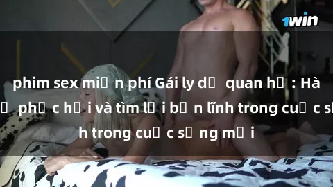 phim sex miễn phí Gái ly dị quan hệ: Hành trình tự phục hồi và tìm lại bản lĩnh trong cuộc sống mới