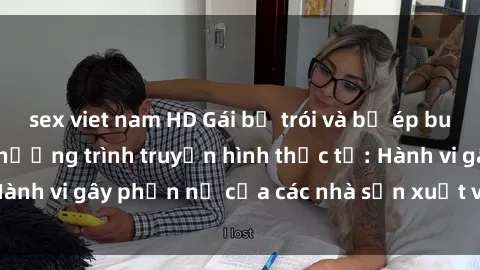 sex viet nam HD Gái bị trói và bị ép buộc làm tình trong chương trình truyền hình thực tế: Hành vi gây phẫn nộ của các nhà sản xuất và người xem.