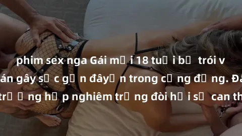 phim sex nga Gái mới 18 tuổi bị trói và bị hiếp dâm: Vụ án gây sốc gần đâyến trong cộng đồng. Đây là một trường hợp nghiêm trọng đòi hỏi sự can thiệp mạnh mẽ từ phía công lý.
