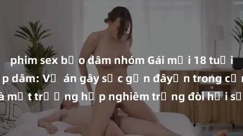 phim sex bạo dâm nhóm Gái mới 18 tuổi bị trói và bị hiếp dâm: Vụ án gây sốc gần đâyến trong cộng đồng. Đây là một trường hợp nghiêm trọng đòi hỏi sự can thiệp mạnh mẽ từ phía công lý.