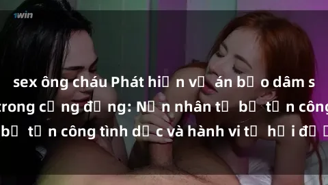 sex ông cháu Phát hiện vụ án bạo dâm sex gây chấn động trong cộng đồng: Nạn nhân tố bị tấn công tình dục và hành vi tệ hại được tiết lộ