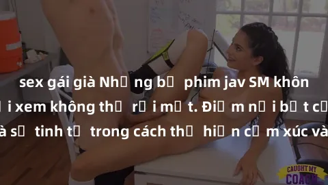 sex gái già Những bộ phim jav SM không che khiến người xem không thể rời mắt. Điểm nổi bật của thể loại này là sự tinh tế trong cách thể hiện cảm xúc và sự hấp dẫn của những cảnh quay.