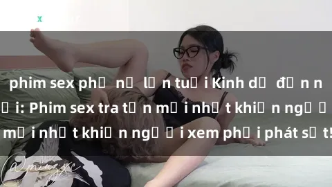phim sex phụ nữ lớn tuổi Kinh dị đến nỗi không thể tin nổi: Phim sex tra tấn mới nhất khiến người xem phải phát sốt!