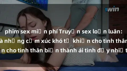 phim sex miễn phí Truyện sex loạn luân: Bí mật gia đình và những cảm xúc khó tả khiến cho tình thân biến thành ái tình đầy nhiệt huyết