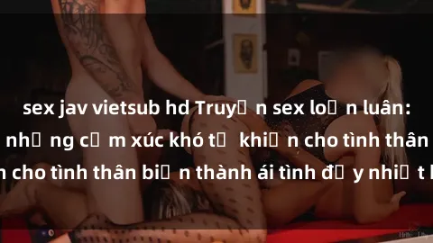 sex jav vietsub hd Truyện sex loạn luân: Bí mật gia đình và những cảm xúc khó tả khiến cho tình thân biến thành ái tình đầy nhiệt huyết