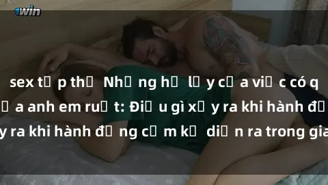 sex tập thể Những hệ lụy của việc có quan hệ tình dục giữa anh em ruột: Điều gì xảy ra khi hành động cấm kỵ diễn ra trong gia đình?