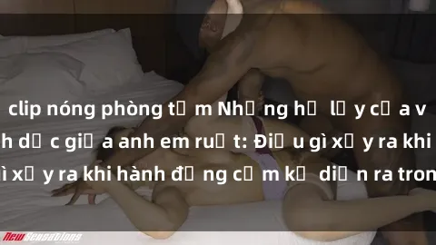 clip nóng phòng tắm Những hệ lụy của việc có quan hệ tình dục giữa anh em ruột: Điều gì xảy ra khi hành động cấm kỵ diễn ra trong gia đình?