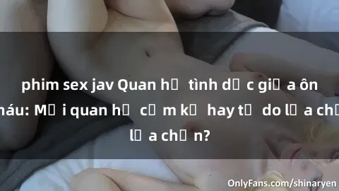 phim sex jav Quan hệ tình dục giữa ông cháu: Mối quan hệ cấm kỵ hay tự do lựa chọn?