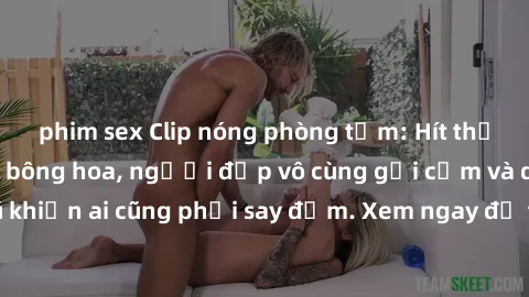phim sex Clip nóng phòng tắm: Hít thở nồng nàn hương bông hoa, người đẹp vô cùng gợi cảm và quyến rũ khiến ai cũng phải say đắm. Xem ngay để trải nghiệm điều đặc biệt!