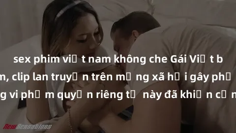 sex phim việt nam không che Gái Việt bị quay lén khi tắm, clip lan truyền trên mạng xã hội gây phẫn nộ. Hành động vi phạm quyền riêng tư này đã khiến cộng đồng mạng bức xúc và đòi trừng phạt thật nghi