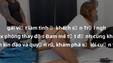 gái việt làm tình ở khách sạn Trải nghiệm mới lạ với sex phòng thay đồ: Đam mê tột đỉnh cùng không gian kín đáo và quyến rũ, khám phá sự lôi cuốn từ sự hấp dẫn của nơi này.