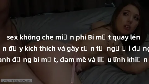 sex không che miễn phí Bí mật quay lén làm tình: Câu chuyện đầy kích thích và gây cấn từ người đứng sau camera. Hành động bí mật, đam mê và liều lĩnh khiến cho tình yêu trở nên mãnh liệt hơn bao giờ h