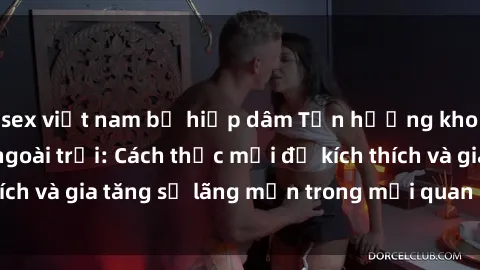 sex việt nam bị hiếp dâm Tận hưởng khoái cảm với sex ngoài trời: Cách thức mới để kích thích và gia tăng sự lãng mạn trong mối quan hệ của bạn!