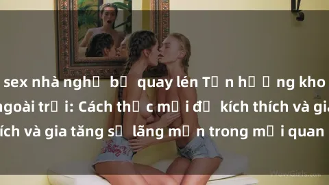 sex nhà nghỉ bị quay lén Tận hưởng khoái cảm với sex ngoài trời: Cách thức mới để kích thích và gia tăng sự lãng mạn trong mối quan hệ của bạn!