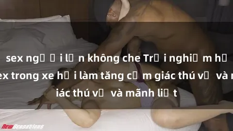sex người lớn không che Trải nghiệm hứa hẹn: Sex trong xe hơi làm tăng cảm giác thú vị và mãnh liệt