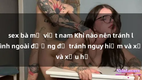 sex bà mẹ việt nam Khi nào nên tránh làm tình ngoài đường để tránh nguy hiểm và xấu hổ