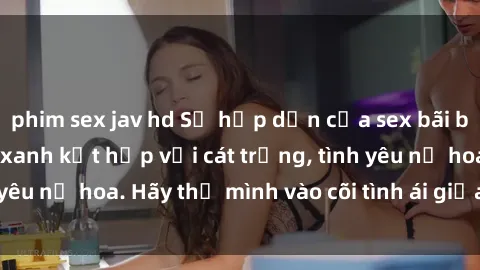 phim sex jav hd Sự hấp dẫn của sex bãi biển: Khi sóng biển xanh kết hợp với cát trắng, tình yêu nở hoa. Hãy thả mình vào cõi tình ái giữa sóng biển!