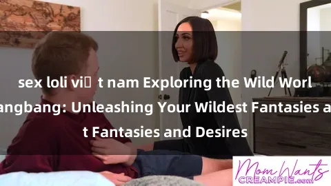 sex loli việt nam Exploring the Wild World of Sex Gangbang: Unleashing Your Wildest Fantasies and Desires