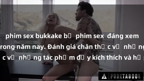 phim sex bukkake bộ phim sex  đáng xem không thể bỏ lỡ trong năm nay. Đánh giá chân thực về những tác phẩm đầy kích thích và hấp dẫn này.