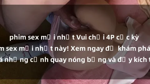 phim sex mới nhất Vui chơi 4P cực kỳ hấp dẫn trong phim sex mới nhất này! Xem ngay để khám phá những cảnh quay nóng bỏng và đầy kích thích của bộ phim này!