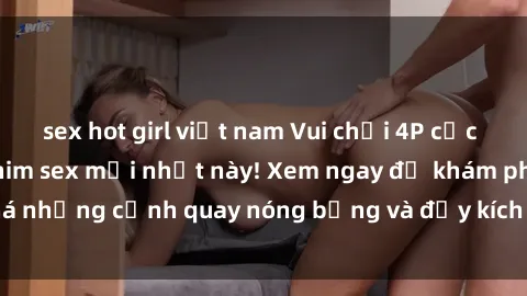 sex hot girl việt nam Vui chơi 4P cực kỳ hấp dẫn trong phim sex mới nhất này! Xem ngay để khám phá những cảnh quay nóng bỏng và đầy kích thích của bộ phim này!