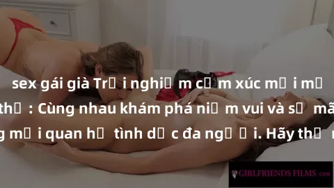 sex gái già Trải nghiệm cảm xúc mới mẻ với làm tình tập thể: Cùng nhau khám phá niềm vui và sự mãnh liệt trong mối quan hệ tình dục đa người. Hãy thử ngay để biết cảm giác thú vị này!
