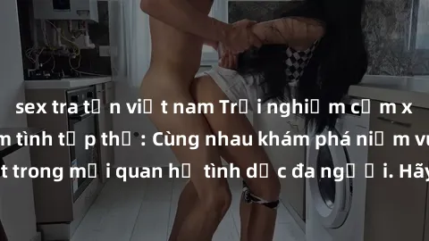 sex tra tấn việt nam Trải nghiệm cảm xúc mới mẻ với làm tình tập thể: Cùng nhau khám phá niềm vui và sự mãnh liệt trong mối quan hệ tình dục đa người. Hãy thử ngay để biết cảm giác thú vị này!