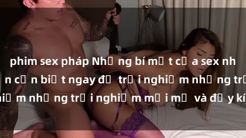 phim sex pháp Những bí mật của sex nhóm không che mà bạn cần biết ngay để trải nghiệm những trải nghiệm mới mẻ và đầy kích thích.