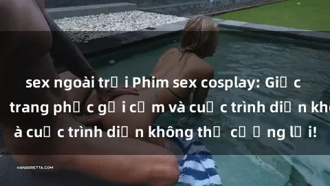 sex ngoài trời Phim sex cosplay: Giấc mơ  cùng những bộ trang phục gợi cảm và cuộc trình diễn không thể cưỡng lại!