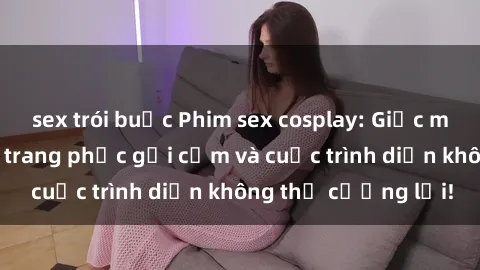 sex trói buộc Phim sex cosplay: Giấc mơ  cùng những bộ trang phục gợi cảm và cuộc trình diễn không thể cưỡng lại!