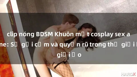clip nóng BDSM Khuôn mặt cosplay sex anime: Sự gợi cảm và quyến rũ trong thế giới ảo