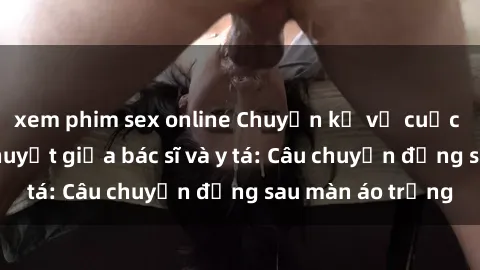 xem phim sex online Chuyện kể về cuộc tình đầy nhiệt huyết giữa bác sĩ và y tá: Câu chuyện đằng sau màn áo trắng