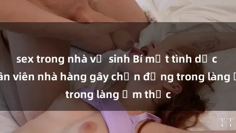 sex trong nhà vệ sinh Bí mật tình dục giữa nhân viên nhà hàng gây chấn động trong làng ẩm thực