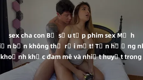 sex cha con Bộ sưu tập phim sex Mỹ hot nhất năm nay khiến bạn không thể rời mắt! Tận hưởng những khoảnh khắc đam mê và nhiệt huyết trong các tác phẩm nóng bỏng này!