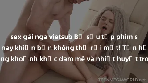 sex gái nga vietsub Bộ sưu tập phim sex Mỹ hot nhất năm nay khiến bạn không thể rời mắt! Tận hưởng những khoảnh khắc đam mê và nhiệt huyết trong các tác phẩm nóng bỏng này!