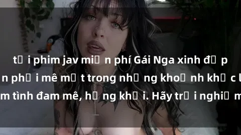 tải phim jav miễn phí Gái Nga xinh đẹp, tài năng khiến bạn phải mê mệt trong những khoảnh khắc làm tình đam mê, hứng khởi. Hãy trải nghiệm cùng họ ngay hôm nay!