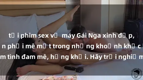 tải phim sex về máy Gái Nga xinh đẹp, tài năng khiến bạn phải mê mệt trong những khoảnh khắc làm tình đam mê, hứng khởi. Hãy trải nghiệm cùng họ ngay hôm nay!