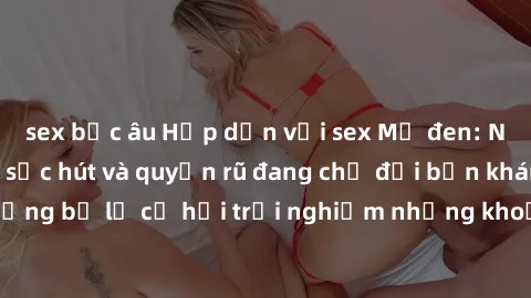 sex bắc âu Hấp dẫn với sex Mỹ đen: Những bí mật đầy sức hút và quyến rũ đang chờ đợi bạn khám phá! Đừng bỏ lỡ cơ hội trải nghiệm những khoảnh khắc mãnh liệt và đam mê!