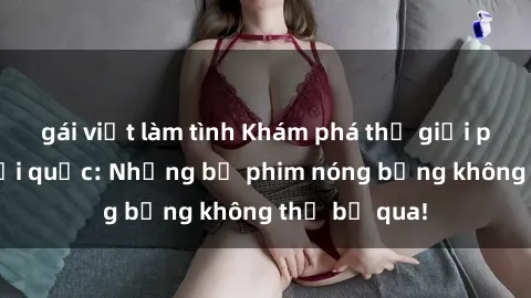 gái việt làm tình Khám phá thế giới phim sex ngoại quốc: Những bộ phim nóng bỏng không thể bỏ qua!