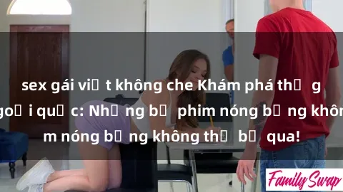 sex gái việt không che Khám phá thế giới phim sex ngoại quốc: Những bộ phim nóng bỏng không thể bỏ qua!
