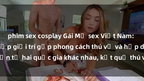 phim sex cosplay Gái Mỹ sex Việt Nam: Khi nền công nghiệp giải trí gặp phong cách thú vị và hấp dẫn từ hai quốc gia khác nhau, kết quả thú vị không thể bỏ qua.