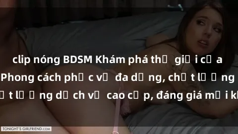 clip nóng BDSM Khám phá thế giới của gái gọi Việt Nam: Phong cách phục vụ đa dạng, chất lượng dịch vụ cao cấp, đáng giá mọi khoản chi phí