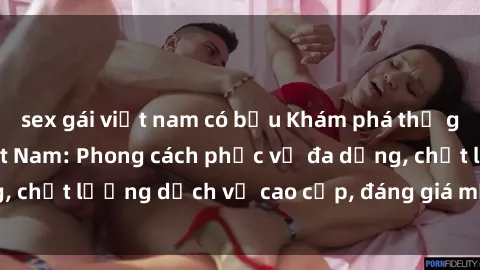 sex gái việt nam có bầu Khám phá thế giới của gái gọi Việt Nam: Phong cách phục vụ đa dạng, chất lượng dịch vụ cao cấp, đáng giá mọi khoản chi phí