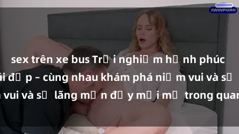 sex trên xe bus Trải nghiệm hạnh phúc khi làm tình với gái đẹp – cùng nhau khám phá niềm vui và sự lãng mạn đầy mới mẻ trong quan hệ của bạn.