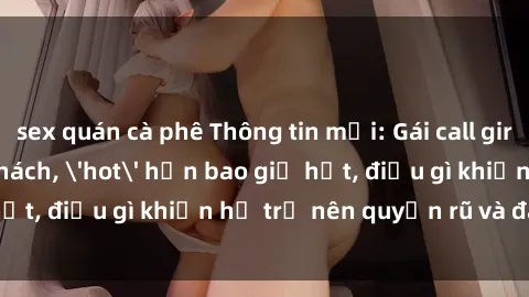 sex quán cà phê Thông tin mới: Gái call girl Việt Nam đắt khách, 'hot' hơn bao giờ hết, điều gì khiến họ trở nên quyến rũ và đáng chú ý?
