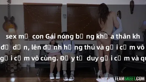 sex mẹ con Gái nóng bỏng khỏa thân khiến mọi ánh nhìn đổ dồn, lên đỉnh hứng thú và gợi cảm vô cùng. Đầy tư duy gợi cảm và quyến rũ.