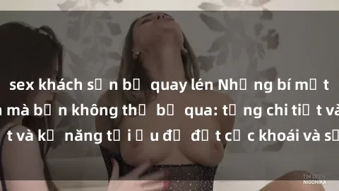 sex khách sạn bị quay lén Những bí mật về sex người lớn mà bạn không thể bỏ qua: từng chi tiết và kỹ năng tối ưu để đạt cực khoái và sự hài lòng tối đa.