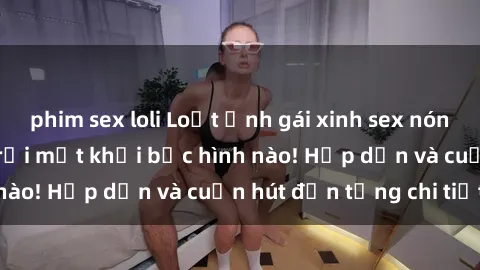 phim sex loli Loạt ảnh gái xinh sex nóng bỏng, không thể rời mắt khỏi bức hình nào! Hấp dẫn và cuốn hút đến từng chi tiết.